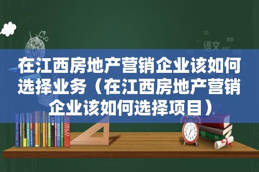 在江西房地产营销企业该如何选择业务（在江西房地产营销企业该如何选择项目）