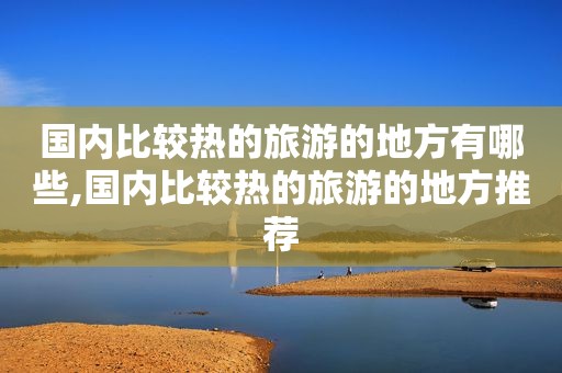 国内比较热的旅游的地方有哪些,国内比较热的旅游的地方推荐