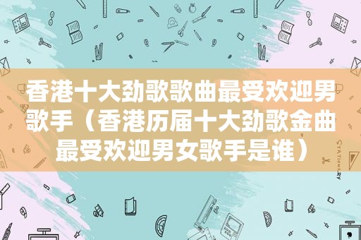 香港十大劲歌歌曲最受欢迎男歌手（香港历届十大劲歌金曲最受欢迎男女歌手是谁）