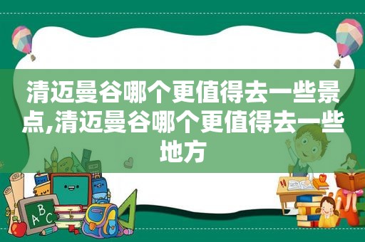 清迈曼谷哪个更值得去一些景点,清迈曼谷哪个更值得去一些地方