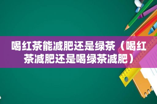 喝红茶能减肥还是绿茶（喝红茶减肥还是喝绿茶减肥）