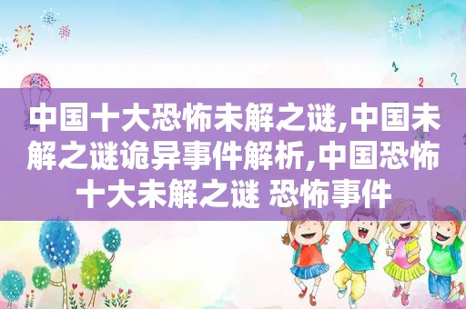 中国十大恐怖未解之谜,中国未解之谜诡异事件解析,中国恐怖十大未解之谜 恐怖事件