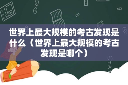 世界上最大规模的考古发现是什么（世界上最大规模的考古发现是哪个）