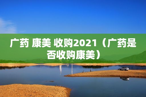 广药 康美 收购2021（广药是否收购康美）