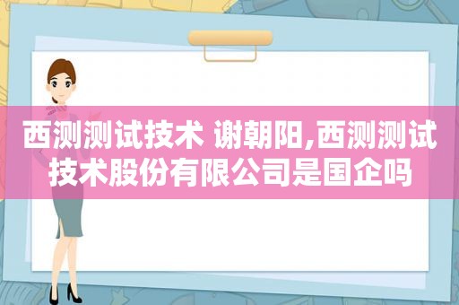 西测测试技术 谢朝阳,西测测试技术股份有限公司是国企吗