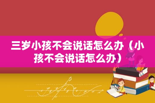 三岁小孩不会说话怎么办（小孩不会说话怎么办）