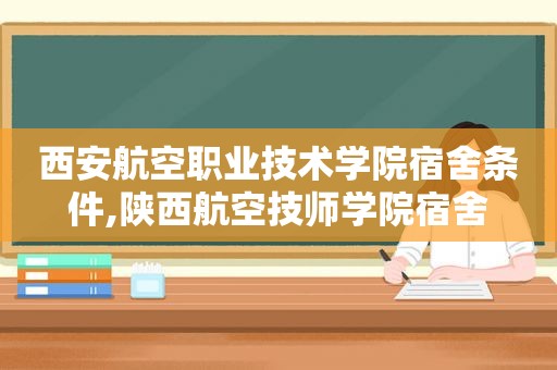 西安航空职业技术学院宿舍条件,陕西航空技师学院宿舍