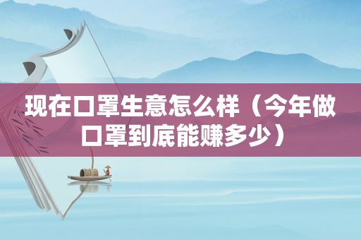 现在口罩生意怎么样（今年做口罩到底能赚多少）