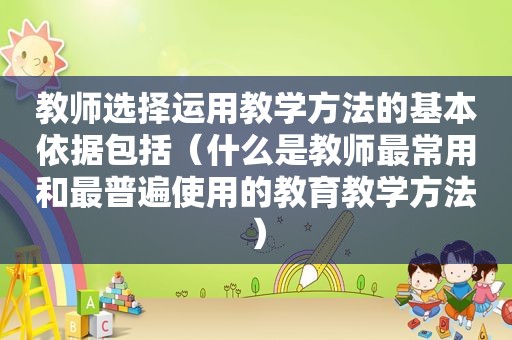 教师选择运用教学方法的基本依据包括（什么是教师最常用和最普遍使用的教育教学方法）