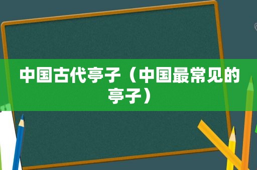 中国古代亭子（中国最常见的亭子）