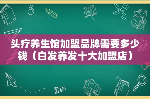 头疗养生馆加盟品牌需要多少钱（白发养发十大加盟店）