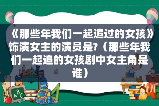 《那些年我们一起追过的女孩》饰演女主的演员是?（那些年我们一起追的女孩剧中女主角是谁）