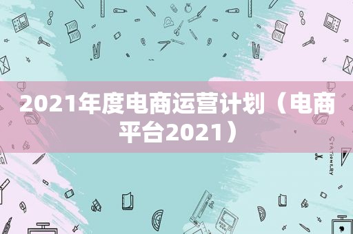 2021年度电商运营计划（电商平台2021）