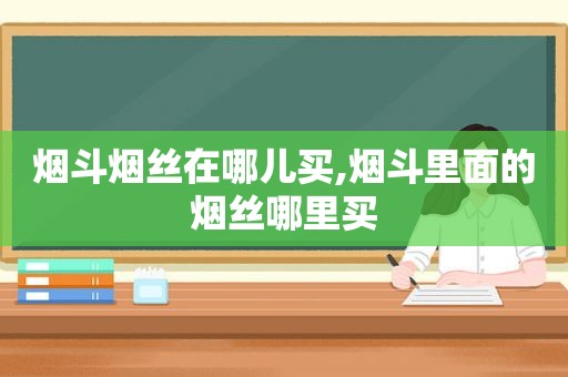 烟斗烟丝在哪儿买,烟斗里面的烟丝哪里买