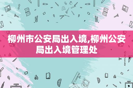 柳州市公安局出入境,柳州公安局出入境管理处