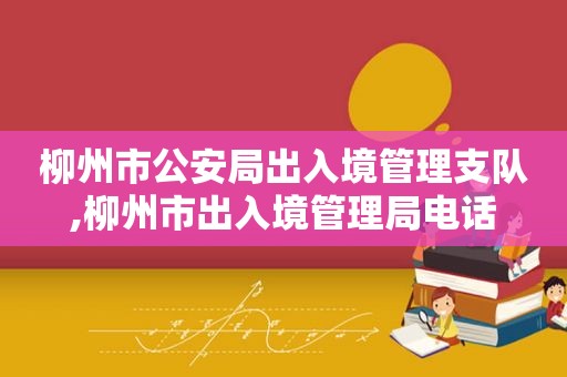 柳州市公安局出入境管理支队,柳州市出入境管理局电话