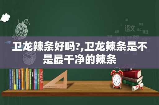 卫龙辣条好吗?,卫龙辣条是不是最干净的辣条