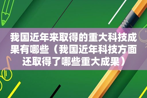 我国近年来取得的重大科技成果有哪些（我国近年科技方面还取得了哪些重大成果）