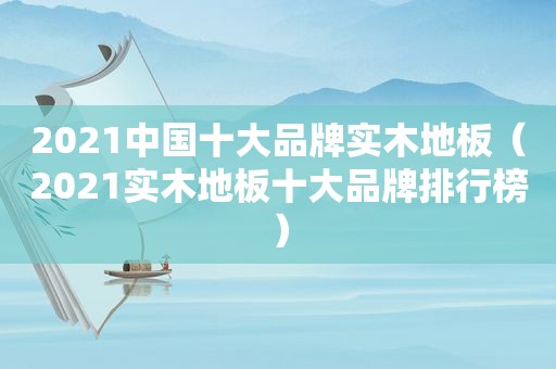 2021中国十大品牌实木地板（2021实木地板十大品牌排行榜）