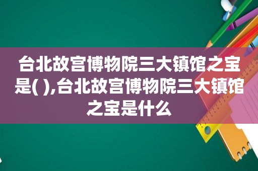 台北故宫博物院三大镇馆之宝是( ),台北故宫博物院三大镇馆之宝是什么