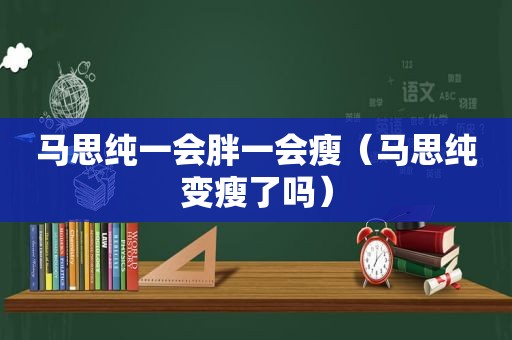 马思纯一会胖一会瘦（马思纯变瘦了吗）