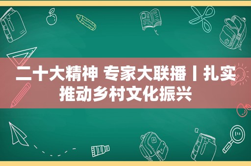 二十大精神 专家大联播丨扎实推动乡村文化振兴