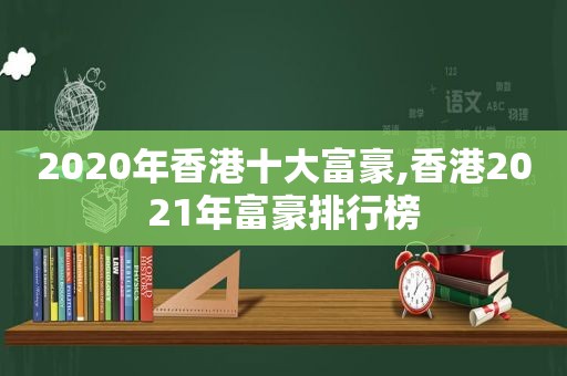 2020年香港十大富豪,香港2021年富豪排行榜