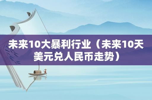 未来10大暴利行业（未来10天美元兑人民币走势）