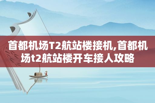 首都机场T2航站楼接机,首都机场t2航站楼开车接人攻略