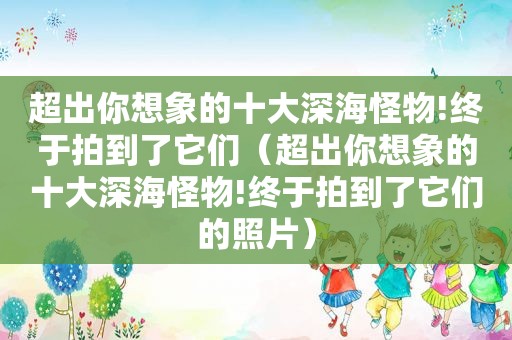 超出你想象的十大深海怪物!终于拍到了它们（超出你想象的十大深海怪物!终于拍到了它们的照片）