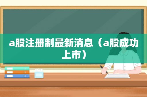 a股注册制最新消息（a股成功上市）