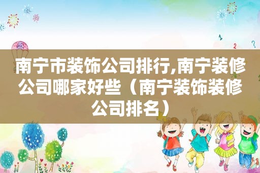 南宁市装饰公司排行,南宁装修公司哪家好些（南宁装饰装修公司排名）