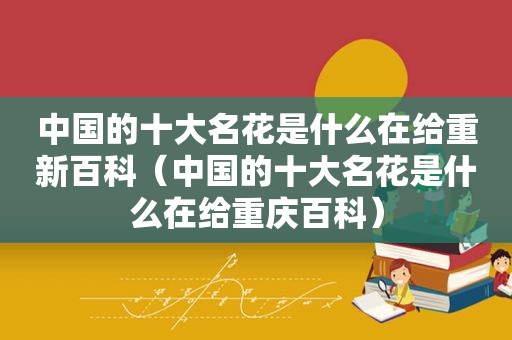 中国的十大名花是什么在给重新百科（中国的十大名花是什么在给重庆百科）