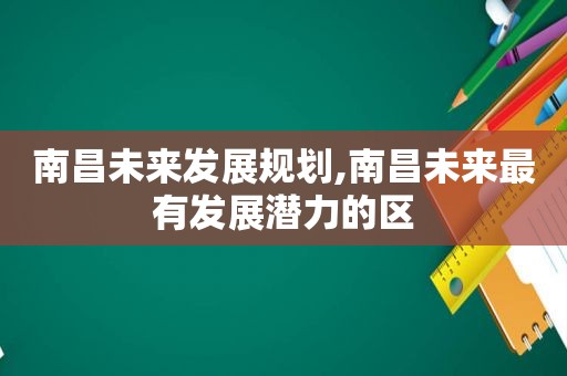 南昌未来发展规划,南昌未来最有发展潜力的区