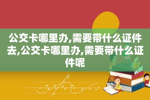 公交卡哪里办,需要带什么证件去,公交卡哪里办,需要带什么证件呢