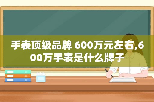 手表顶级品牌 600万元左右,600万手表是什么牌子