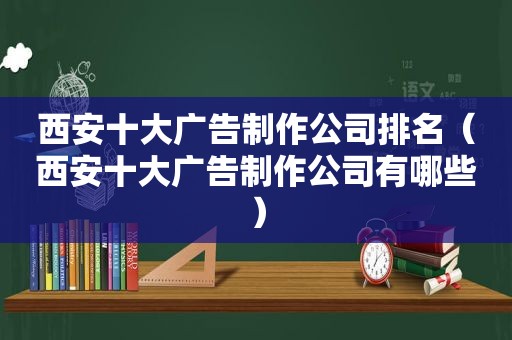 西安十大广告制作公司排名（西安十大广告制作公司有哪些）