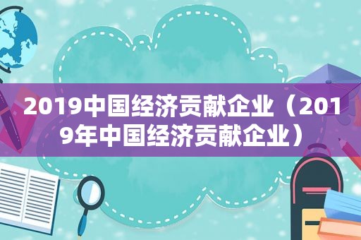 2019中国经济贡献企业（2019年中国经济贡献企业）