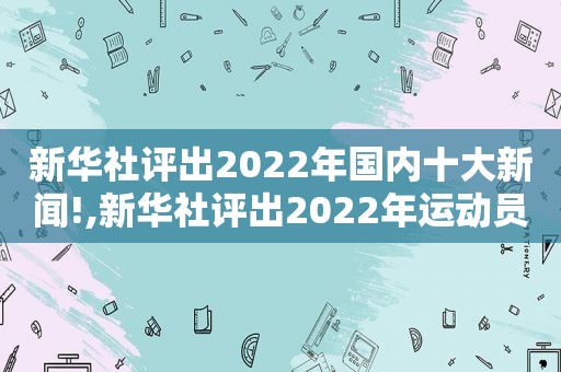 新华社评出2022年国内十大新闻!,新华社评出2022年运动员