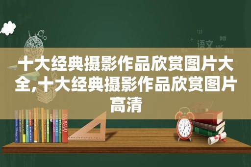 十大经典摄影作品欣赏图片大全,十大经典摄影作品欣赏图片高清