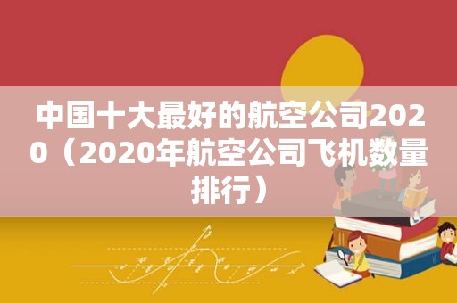 中国十大最好的航空公司2020（2020年航空公司飞机数量排行）