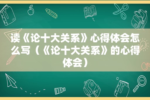 读《论十大关系》心得体会怎么写（《论十大关系》的心得体会）