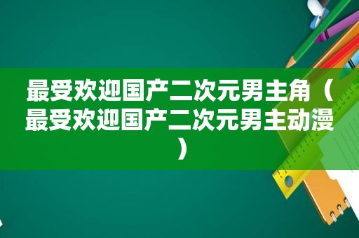 最受欢迎国产二次元男主角（最受欢迎国产二次元男主动漫）