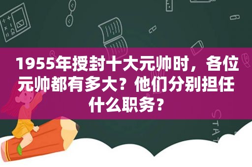 1955年授封十大元帅时，各位元帅都有多大？他们分别担任什么职务？