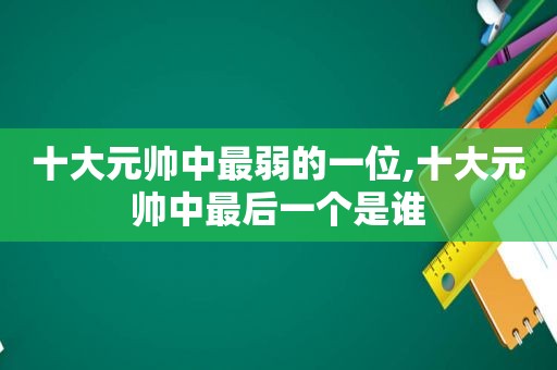 十大元帅中最弱的一位,十大元帅中最后一个是谁