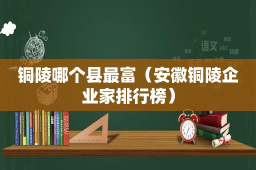 铜陵哪个县最富（安徽铜陵企业家排行榜）