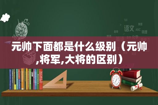 元帅下面都是什么级别（元帅,将军,大将的区别）