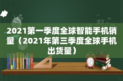 2021第一季度全球智能手机销量（2021年第三季度全球手机出货量）