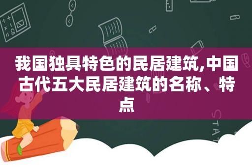 我国独具特色的民居建筑,中国古代五大民居建筑的名称、特点