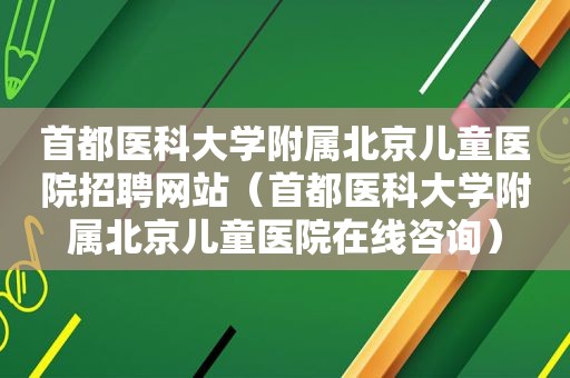 首都医科大学附属北京儿童医院招聘网站（首都医科大学附属北京儿童医院在线咨询）